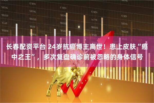长春配资平台 24岁抗癌博主离世！患上皮肤“癌中之王”，多次复盘确诊前被忽略的身体信号